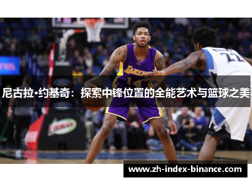 尼古拉·约基奇:探索中锋位置的全能艺术与篮球之美 尼古拉·约基奇:探索中锋位置的全能艺术与篮球之美