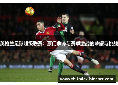 英格兰足球超级联赛:豪门争锋与赛季激战的荣耀与挑战 英格兰足球超级联赛:豪门争锋与赛季激战的荣耀与挑战